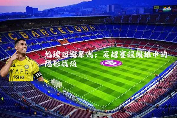 地理回避原则:英超赛程编排中的隐形战场