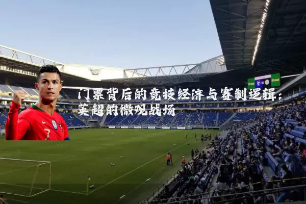 门票背后的竞技经济与赛制逻辑：英超的微观战场